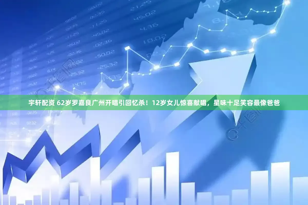 宇轩配资 62岁罗嘉良广州开唱引回忆杀！12岁女儿惊喜献唱，星味十足笑容最像爸爸