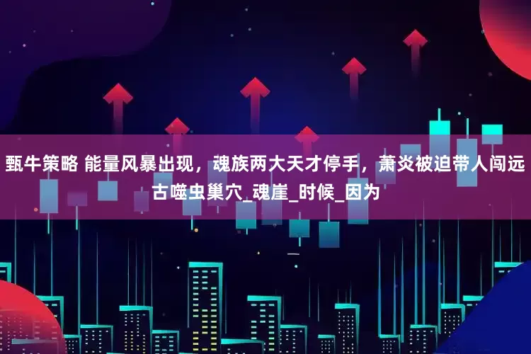 甄牛策略 能量风暴出现，魂族两大天才停手，萧炎被迫带人闯远古噬虫巢穴_魂崖_时候_因为