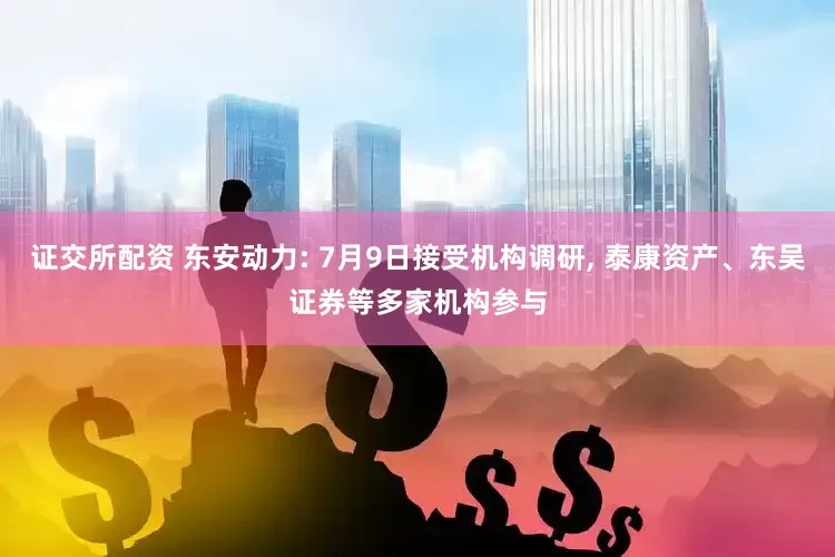 证交所配资 东安动力: 7月9日接受机构调研, 泰康资产、东吴证券等多家机构参与