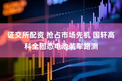 证交所配资 抢占市场先机 国轩高科全固态电池装车路测