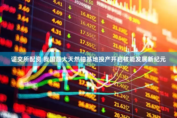 证交所配资 我国最大天然铀基地投产开启核能发展新纪元