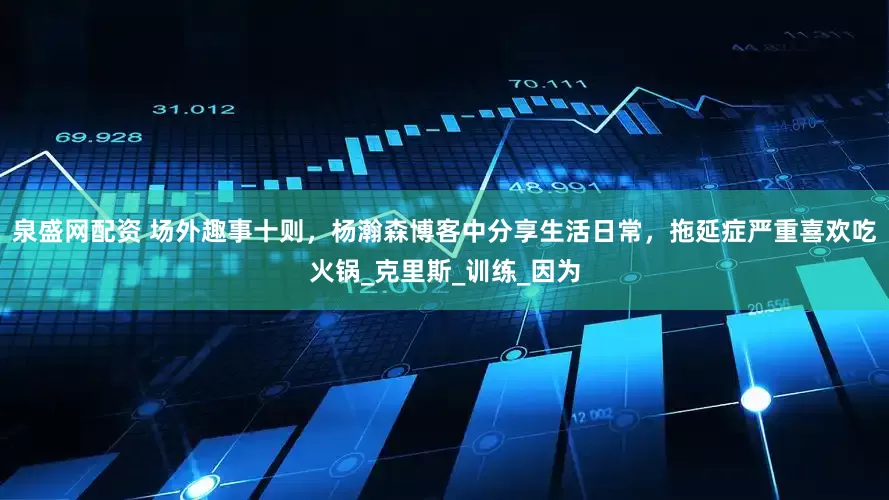 泉盛网配资 场外趣事十则，杨瀚森博客中分享生活日常，拖延症严重喜欢吃火锅_克里斯_训练_因为