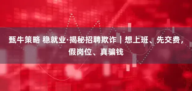 甄牛策略 稳就业·揭秘招聘欺诈｜想上班、先交费，假岗位、真骗钱