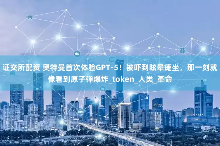 证交所配资 奥特曼首次体验GPT-5！被吓到眩晕瘫坐，那一刻就像看到原子弹爆炸_token_人类_革命