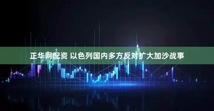 正华网配资 以色列国内多方反对扩大加沙战事