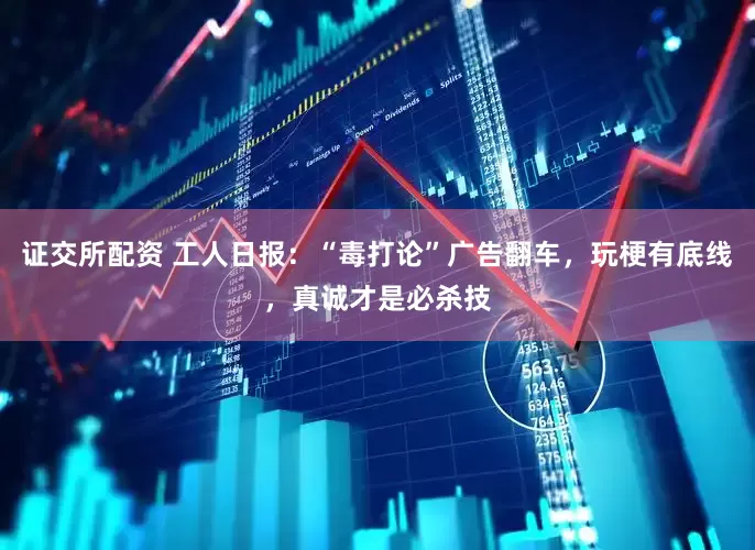 证交所配资 工人日报：“毒打论”广告翻车，玩梗有底线，真诚才是必杀技