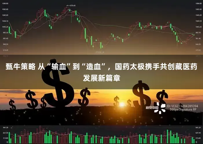 甄牛策略 从“输血”到“造血”，国药太极携手共创藏医药发展新篇章