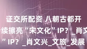 证交所配资 八朝古都开封如何持续擦亮“宋文化”IP?_肖文兴_文旅_发展