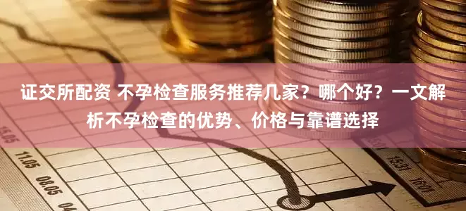 证交所配资 不孕检查服务推荐几家？哪个好？一文解析不孕检查的优势、价格与靠谱选择