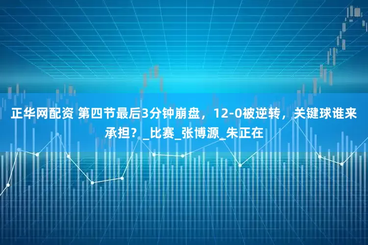 正华网配资 第四节最后3分钟崩盘，12-0被逆转，关键球谁来承担？_比赛_张博源_朱正在