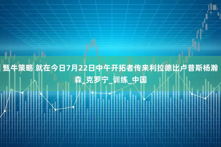 甄牛策略 就在今日7月22日中午开拓者传来利拉德比卢普斯杨瀚森_克罗宁_训练_中国