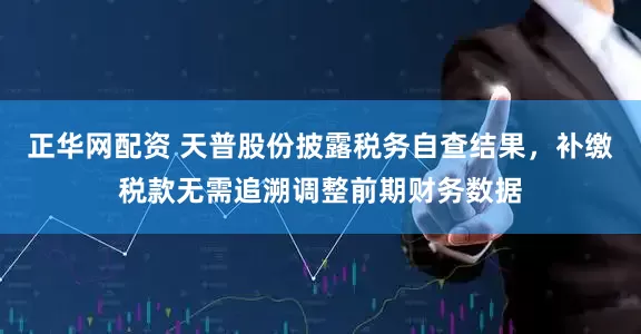 正华网配资 天普股份披露税务自查结果，补缴税款无需追溯调整前期财务数据