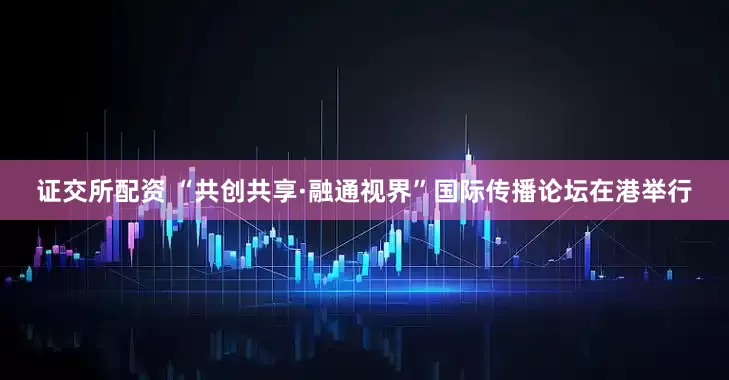 证交所配资 “共创共享·融通视界”国际传播论坛在港举行
